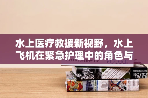 水上医疗救援新视野，水上飞机在紧急护理中的角色与挑战