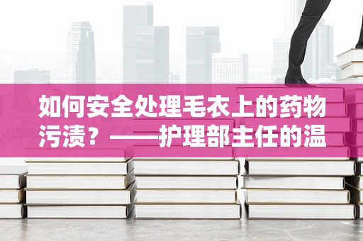 如何安全处理毛衣上的药物污渍？——护理部主任的温馨提示