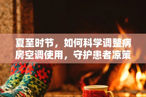 夏至时节，如何科学调整病房空调使用，守护患者凉策下的健康？
