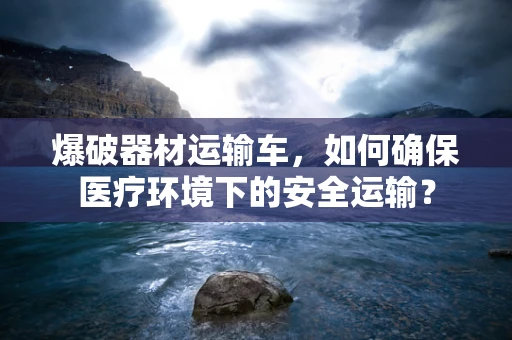 爆破器材运输车，如何确保医疗环境下的安全运输？