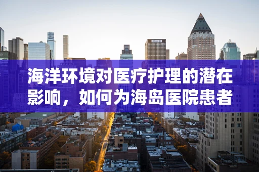 海洋环境对医疗护理的潜在影响，如何为海岛医院患者提供适宜的护理？