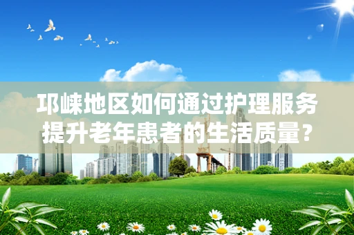 邛崃地区如何通过护理服务提升老年患者的生活质量？