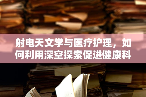 射电天文学与医疗护理，如何利用深空探索促进健康科技发展？