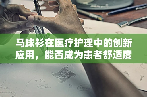 马球衫在医疗护理中的创新应用，能否成为患者舒适度提升的新宠？