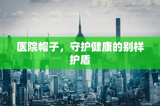 医院帽子，守护健康的别样护盾