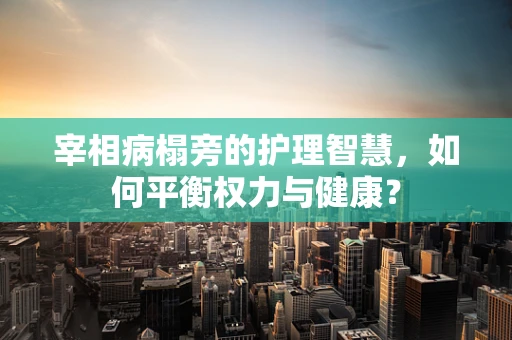 宰相病榻旁的护理智慧，如何平衡权力与健康？