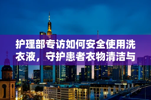 护理部专访如何安全使用洗衣液，守护患者衣物清洁与健康？
