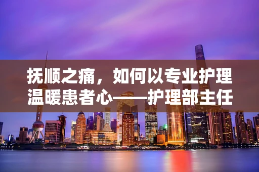 抚顺之痛，如何以专业护理温暖患者心——护理部主任的视角