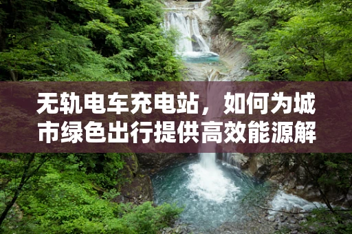 无轨电车充电站，如何为城市绿色出行提供高效能源解决方案？