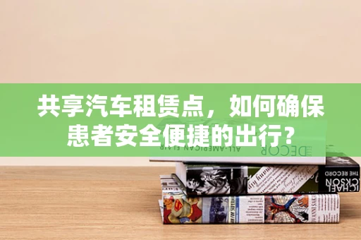 共享汽车租赁点，如何确保患者安全便捷的出行？