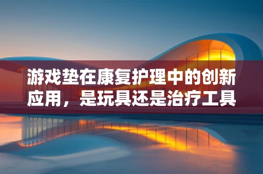 游戏垫在康复护理中的创新应用，是玩具还是治疗工具？