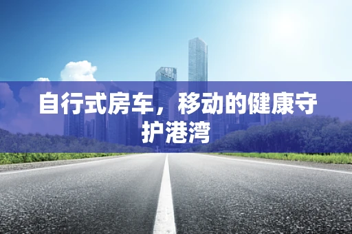 自行式房车，移动的健康守护港湾