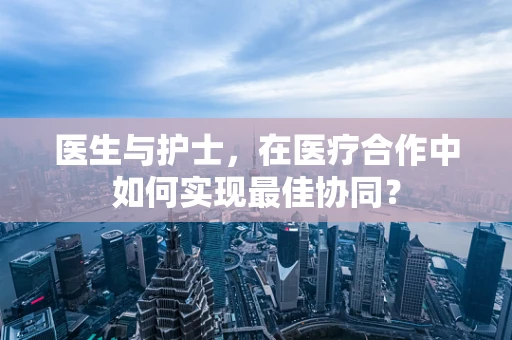 医生与护士，在医疗合作中如何实现最佳协同？
