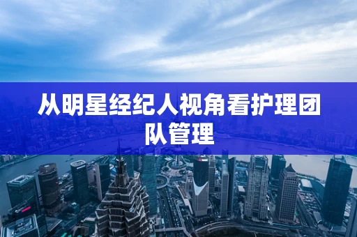 从明星经纪人视角看护理团队管理