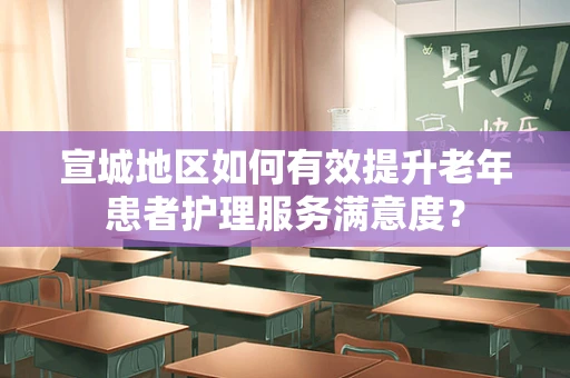 宣城地区如何有效提升老年患者护理服务满意度？