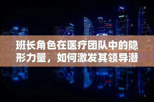 班长角色在医疗团队中的隐形力量，如何激发其领导潜能？