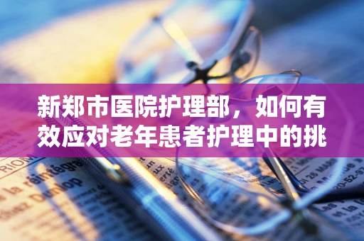 新郑市医院护理部，如何有效应对老年患者护理中的挑战？