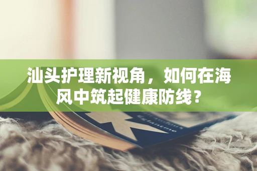 汕头护理新视角，如何在海风中筑起健康防线？