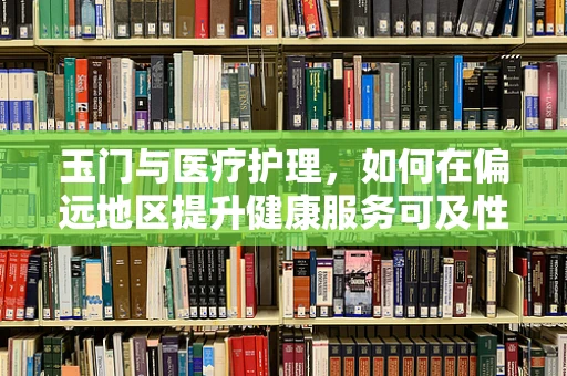 玉门与医疗护理，如何在偏远地区提升健康服务可及性？