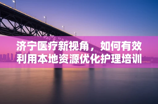济宁医疗新视角，如何有效利用本地资源优化护理培训与继续教育？