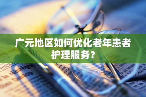广元地区如何优化老年患者护理服务？