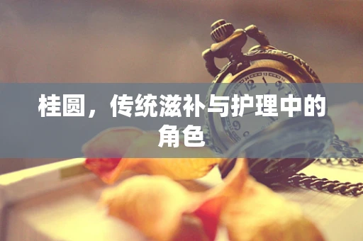 桂圆，传统滋补与护理中的角色