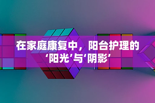 在家庭康复中，阳台护理的‘阳光’与‘阴影’