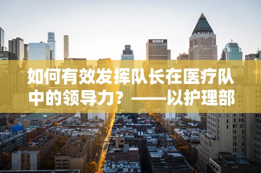 如何有效发挥队长在医疗队中的领导力？——以护理部主任的视角