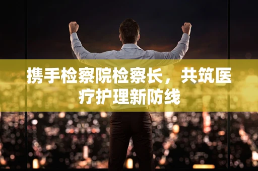携手检察院检察长，共筑医疗护理新防线