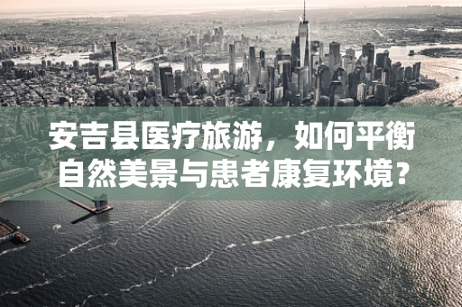 安吉县医疗旅游，如何平衡自然美景与患者康复环境？