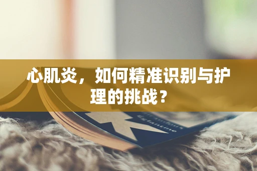 心肌炎，如何精准识别与护理的挑战？