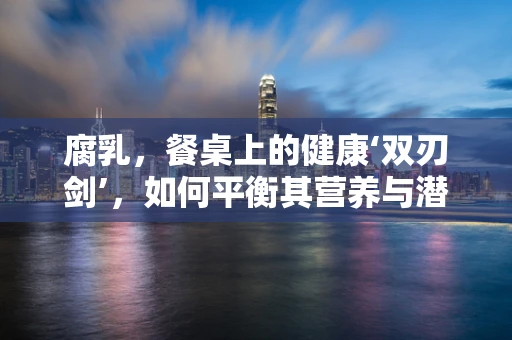 腐乳，餐桌上的健康‘双刃剑’，如何平衡其营养与潜在风险？