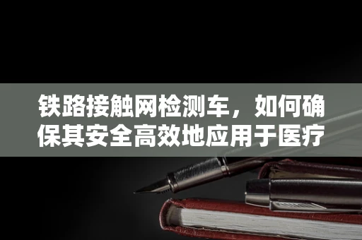 铁路接触网检测车，如何确保其安全高效地应用于医疗设施维护？