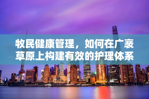 牧民健康管理，如何在广袤草原上构建有效的护理体系？