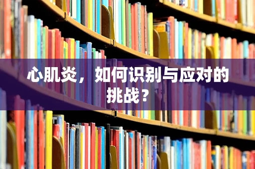 心肌炎，如何识别与应对的挑战？