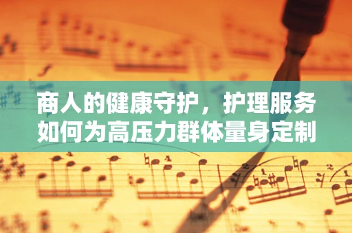 商人的健康守护，护理服务如何为高压力群体量身定制？
