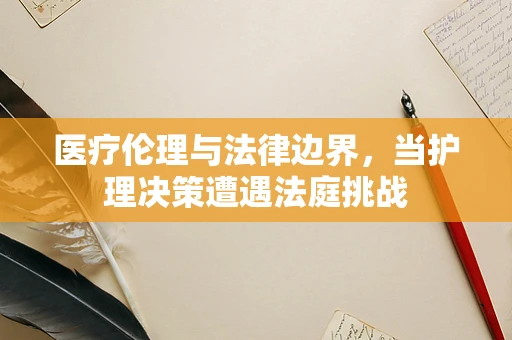 医疗伦理与法律边界，当护理决策遭遇法庭挑战