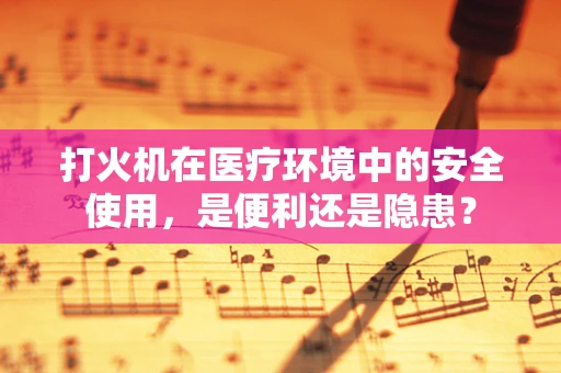 打火机在医疗环境中的安全使用，是便利还是隐患？