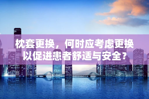 枕套更换，何时应考虑更换以促进患者舒适与安全？