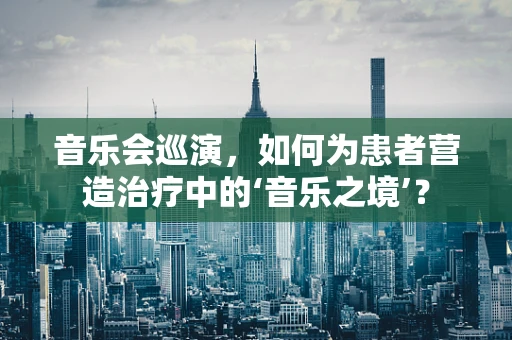 音乐会巡演，如何为患者营造治疗中的‘音乐之境’？