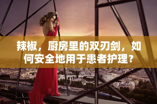 辣椒，厨房里的双刃剑，如何安全地用于患者护理？