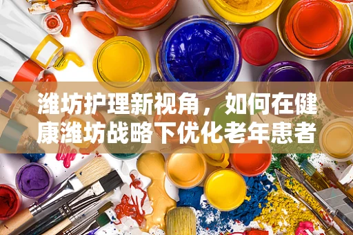 潍坊护理新视角，如何在健康潍坊战略下优化老年患者护理服务？