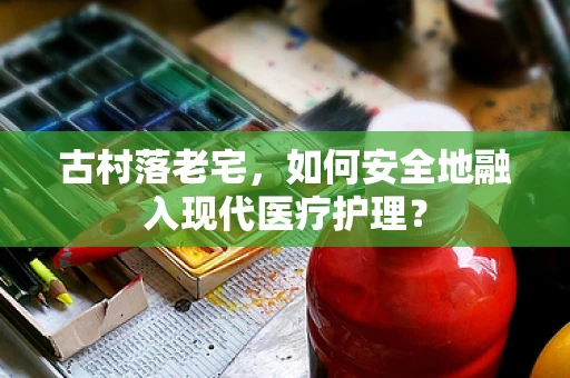 古村落老宅，如何安全地融入现代医疗护理？