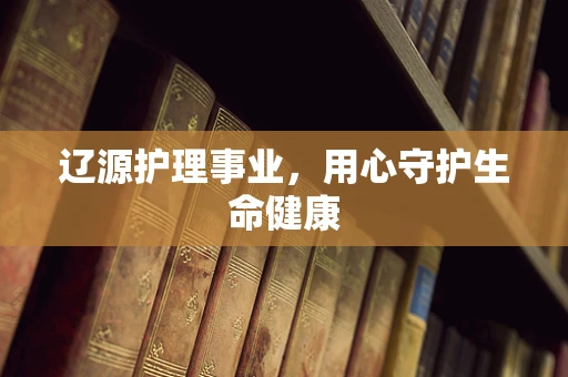 辽源护理事业，用心守护生命健康