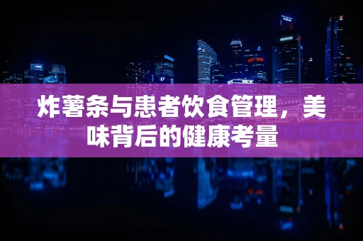 炸薯条与患者饮食管理，美味背后的健康考量