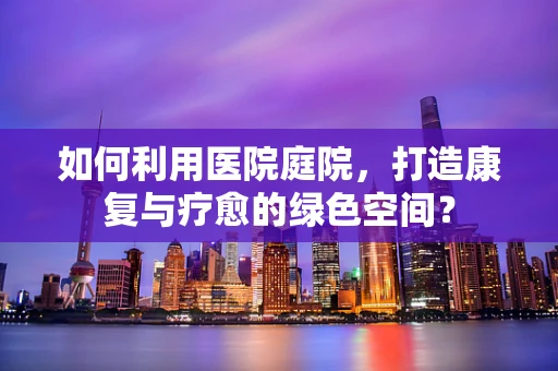 如何利用医院庭院，打造康复与疗愈的绿色空间？