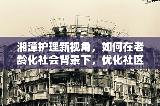 湘潭护理新视角，如何在老龄化社会背景下，优化社区老年护理服务？