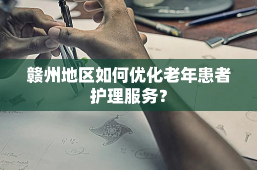 赣州地区如何优化老年患者护理服务？