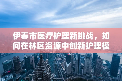 伊春市医疗护理新挑战，如何在林区资源中创新护理模式？