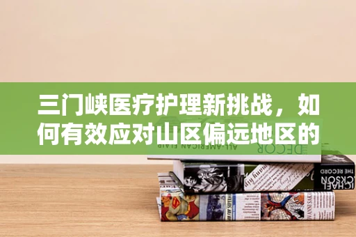 三门峡医疗护理新挑战，如何有效应对山区偏远地区的紧急护理需求？